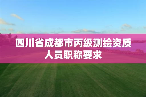 四川省成都市丙级测绘资质人员职称要求 四川省成都市丙级测绘资质人员职称要求