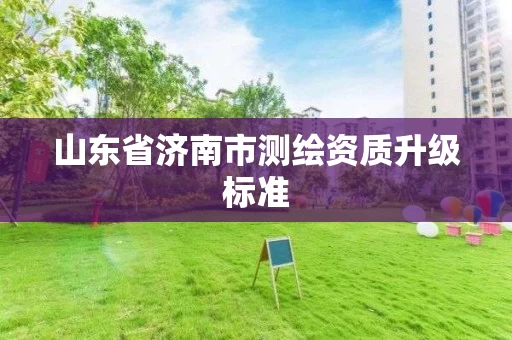 山东省济南市测绘资质升级标准 山东省济南市测绘资质升级标准