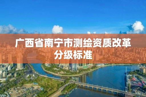 广西省南宁市测绘资质改革分级标准 广西省南宁市测绘资质改革分级标准