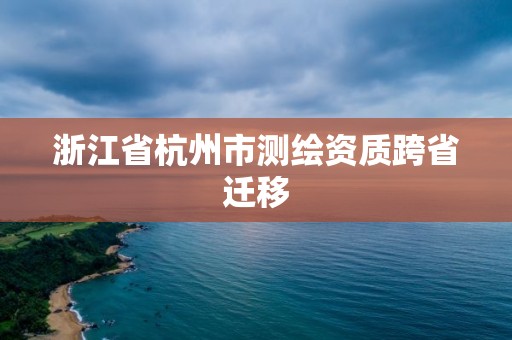 浙江省杭州市测绘资质跨省迁移