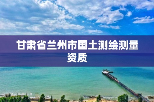 甘肃省兰州市国土测绘测量资质