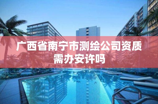 广西省南宁市测绘公司资质需办安许吗