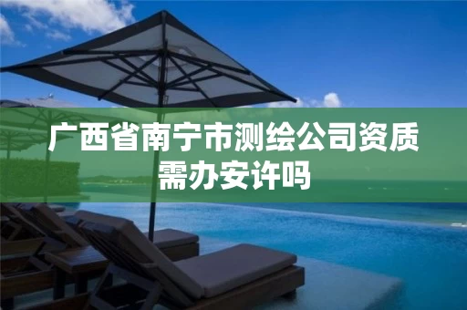 广西省南宁市测绘公司资质需办安许吗 广西省南宁市测绘公司资质需办安许吗