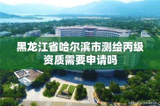 黑龙江省哈尔滨市测绘丙级资质需要申请吗