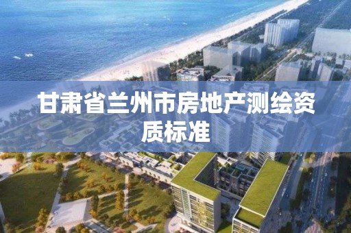 甘肃省兰州市房地产测绘资质标准