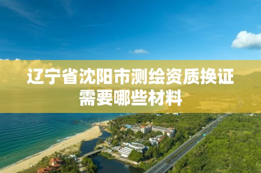 辽宁省沈阳市测绘资质换证需要哪些材料