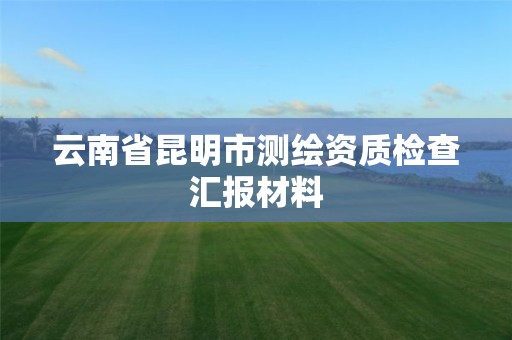 云南省昆明市测绘资质检查汇报材料