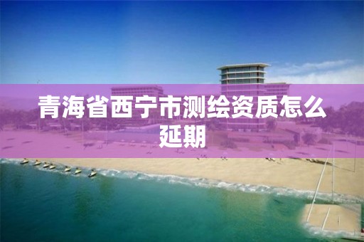 青海省西宁市测绘资质怎么延期