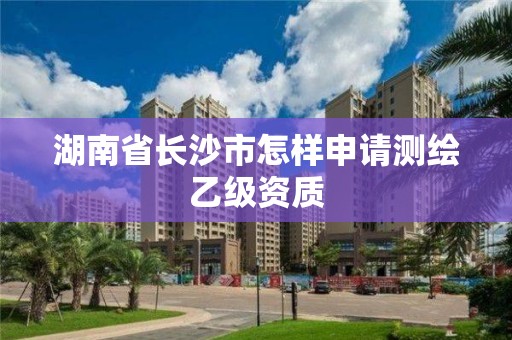 湖南省长沙市怎样申请测绘乙级资质