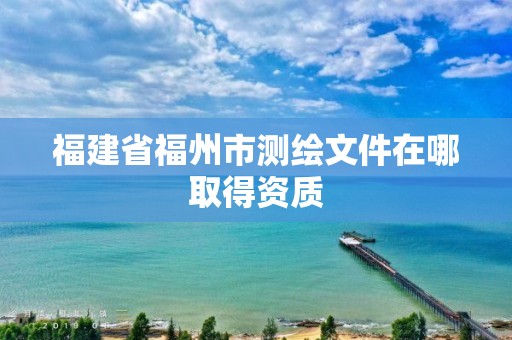 福建省福州市测绘文件在哪取得资质