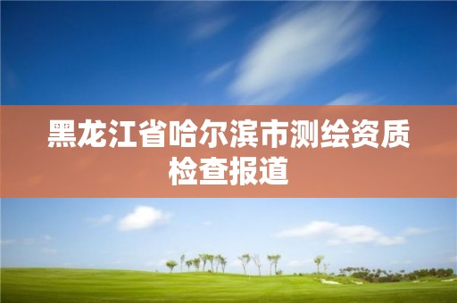 黑龙江省哈尔滨市测绘资质检查报道