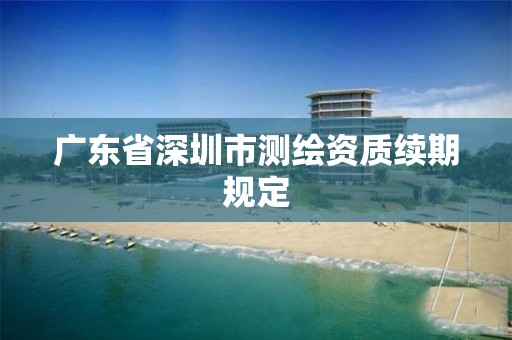 广东省深圳市测绘资质续期规定