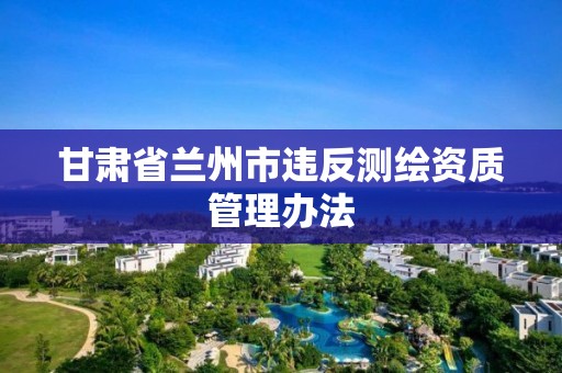 甘肃省兰州市违反测绘资质管理办法