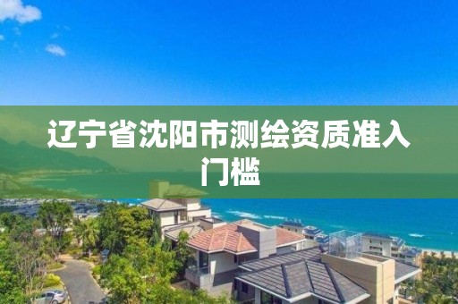 辽宁省沈阳市测绘资质准入门槛