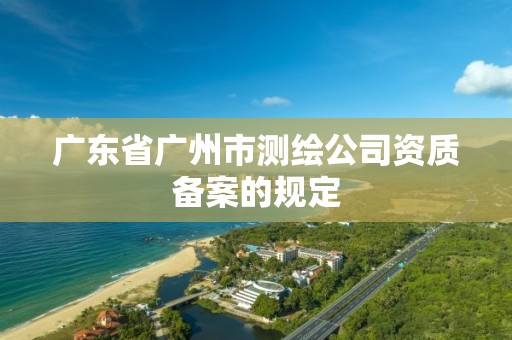 广东省广州市测绘公司资质备案的规定