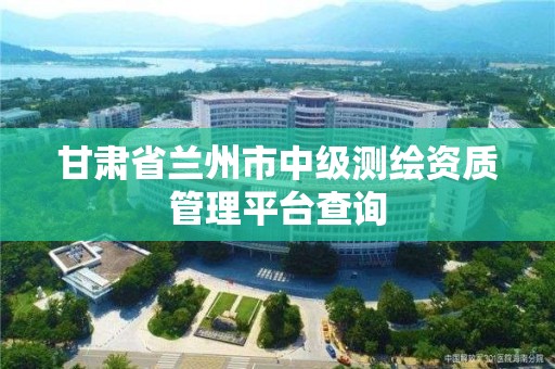 甘肃省兰州市中级测绘资质管理平台查询