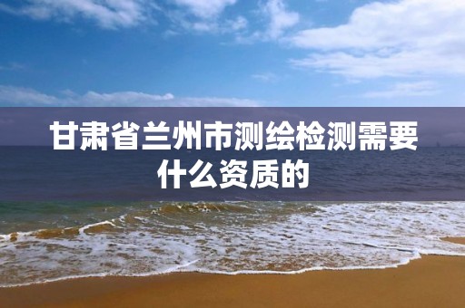 甘肃省兰州市测绘检测需要什么资质的