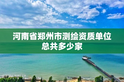 河南省郑州市测绘资质单位总共多少家