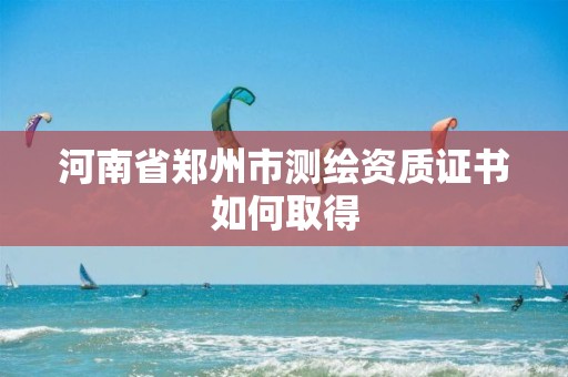 河南省郑州市测绘资质证书如何取得