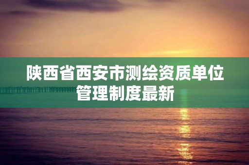 陕西省西安市测绘资质单位管理制度最新