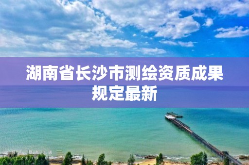 湖南省长沙市测绘资质成果规定最新