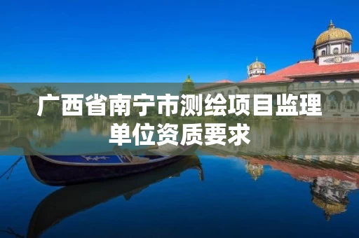 广西省南宁市测绘项目监理单位资质要求 广西省南宁市测绘项目监理单位资质要求
