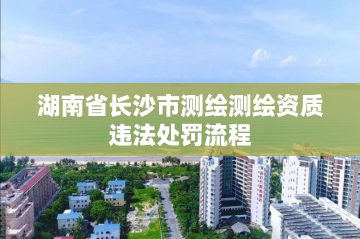 湖南省长沙市测绘测绘资质违法处罚流程