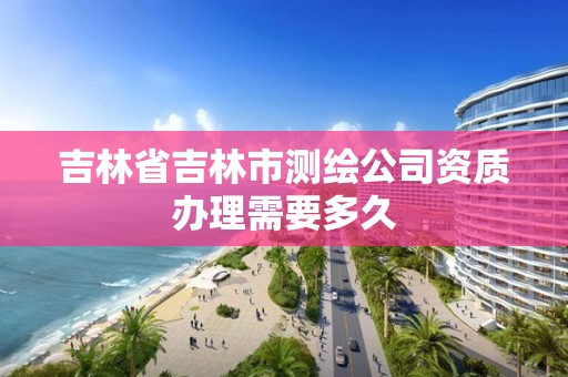 吉林省吉林市测绘公司资质办理需要多久