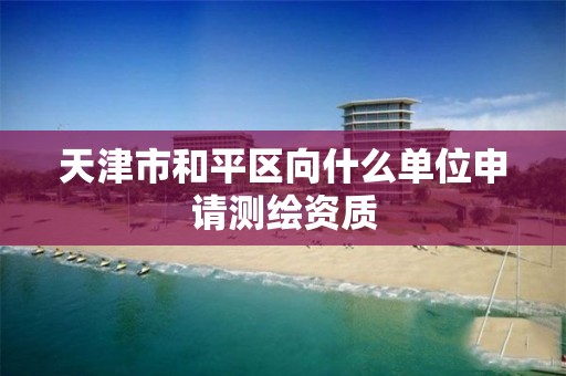 天津市和平区向什么单位申请测绘资质