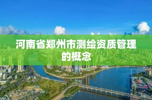 河南省郑州市测绘资质管理的概念 河南省郑州市测绘资质管理的概念