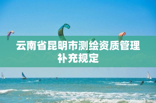 云南省昆明市测绘资质管理补充规定