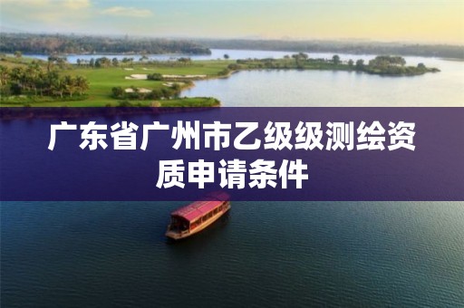 广东省广州市乙级级测绘资质申请条件