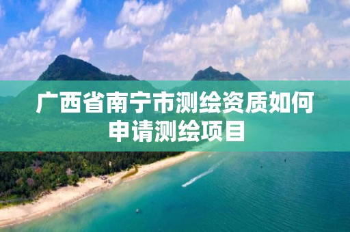 广西省南宁市测绘资质如何申请测绘项目