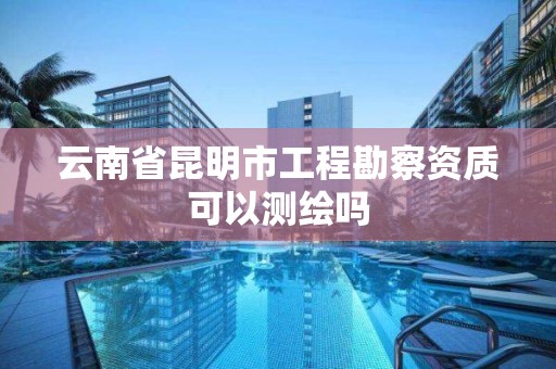 云南省昆明市工程勘察资质可以测绘吗