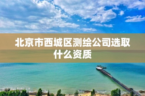 北京市西城区测绘公司选取什么资质