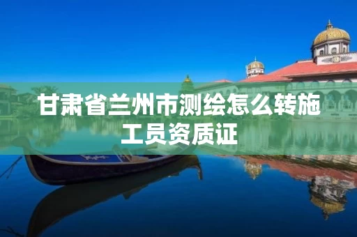 甘肃省兰州市测绘怎么转施工员资质证 甘肃省兰州市测绘怎么转施工员资质证