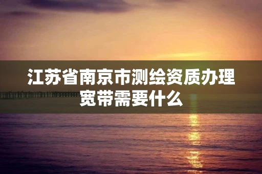 江苏省南京市测绘资质办理宽带需要什么 江苏省南京市测绘资质办理宽带需要什么