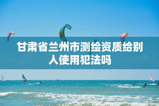 甘肃省兰州市测绘资质给别人使用犯法吗