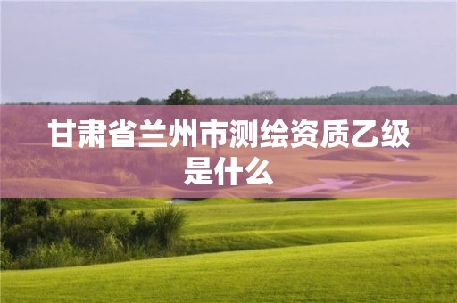 甘肃省兰州市测绘资质乙级是什么