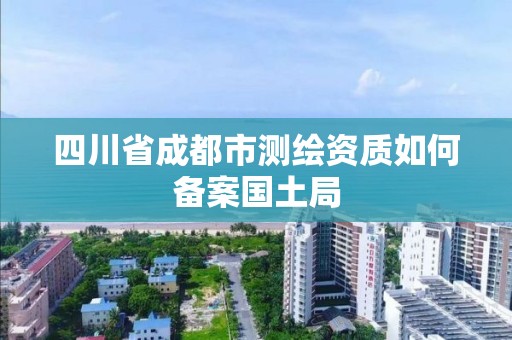 四川省成都市测绘资质如何备案国土局