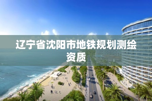 辽宁省沈阳市地铁规划测绘资质