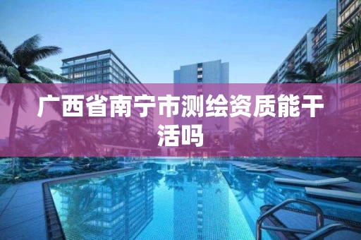 广西省南宁市测绘资质能干活吗 广西省南宁市测绘资质能干活吗