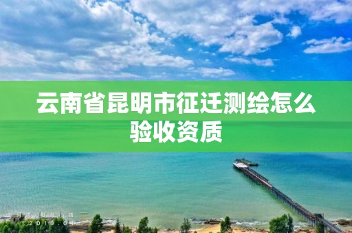 云南省昆明市征迁测绘怎么验收资质