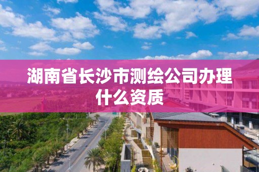 湖南省长沙市测绘公司办理什么资质