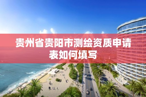 贵州省贵阳市测绘资质申请表如何填写