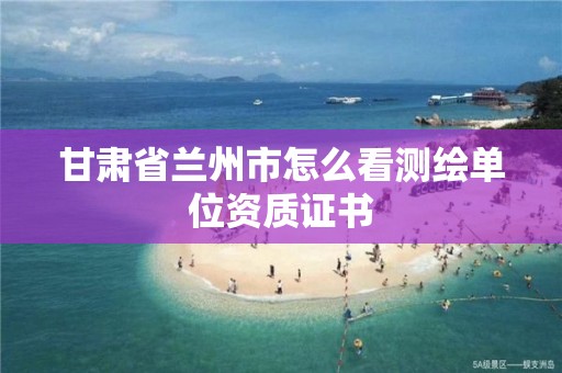 甘肃省兰州市怎么看测绘单位资质证书