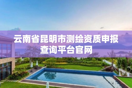 云南省昆明市测绘资质申报查询平台官网