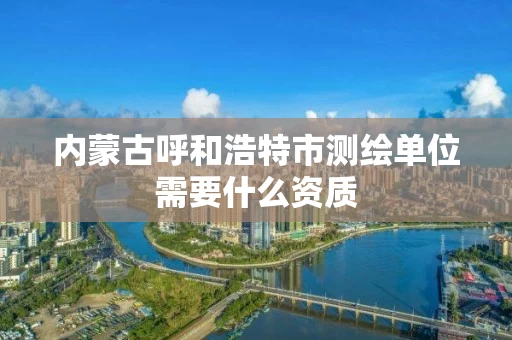 内蒙古呼和浩特市测绘单位需要什么资质 内蒙古呼和浩特市测绘单位需要什么资质