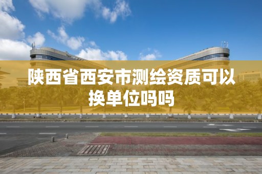 陕西省西安市测绘资质可以换单位吗吗