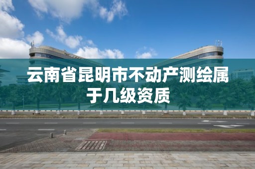 云南省昆明市不动产测绘属于几级资质